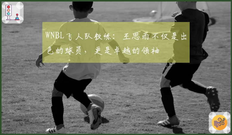 WNBL飞人队教练：王思雨不仅是出色的球员，更是卓越的领袖