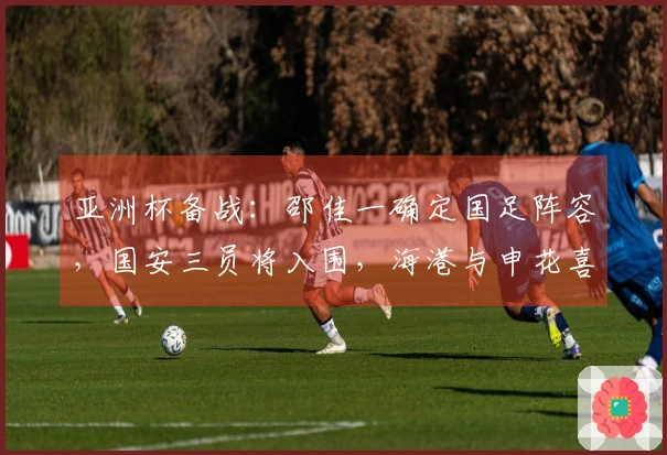 亚洲杯备战：邵佳一确定国足阵容，国安三员将入围，海港与申花喜获佳绩