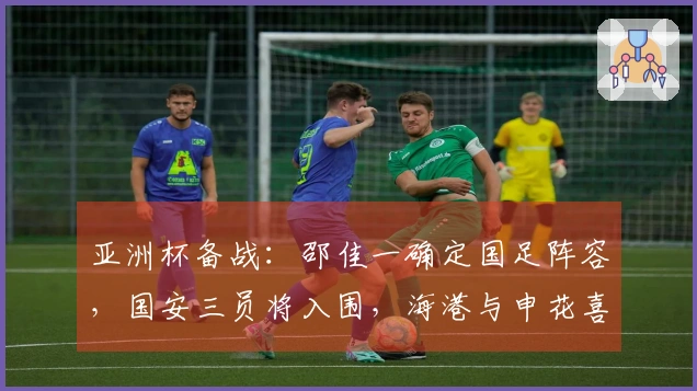 亚洲杯备战:邵佳一确定国足阵容,国安三员将入围,海港与申花喜获佳绩