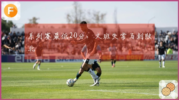 系列赛最低20分，文班失常马刺败北